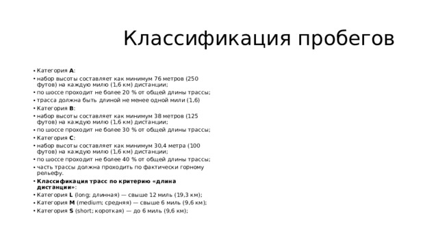  Классификация пробегов Категория  А : набор высоты составляет как минимум 76 метров (250 футов) на каждую милю (1,6 км) дистанции; по шоссе проходит не более 20 % от общей длины трассы; трасса должна быть длиной не менее одной мили (1,6) Категория  В : набор высоты составляет как минимум 38 метров (125 футов) на каждую милю (1,6 км) дистанции; по шоссе проходит не более 30 % от общей длины трассы; Категория  С : набор высоты составляет как минимум 30,4 метра (100 футов) на каждую милю (1,6 км) дистанции; по шоссе проходит не более 40 % от общей длины трассы; часть трассы должна проходить по фактически горному рельефу. Классификация трасс по критерию «длина дистанции» : Категория  L  (long; длинная) — свыше 12 миль (19,3 км); Категория  M  (medium; средняя) — свыше 6 миль (9,6 км); Категория  S  (short; короткая) — до 6 миль (9,6 км); 