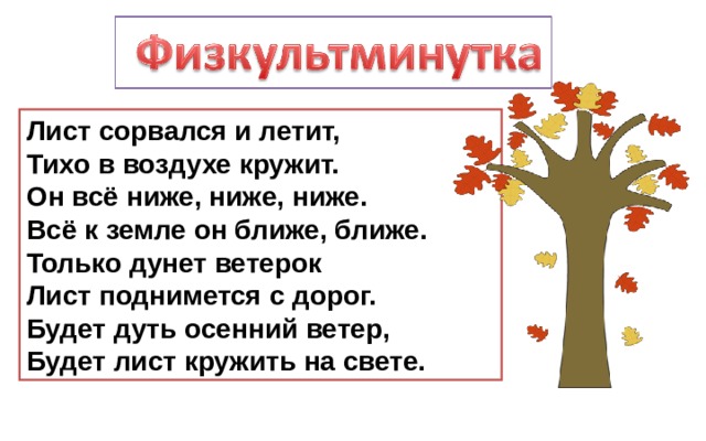 Лист сорвался и летит,  Тихо в воздухе кружит.  Он всё ниже, ниже, ниже.  Всё к земле он ближе, ближе.  Только дунет ветерок  Лист поднимется с дорог.  Будет дуть осенний ветер,  Будет лист кружить на свете. 