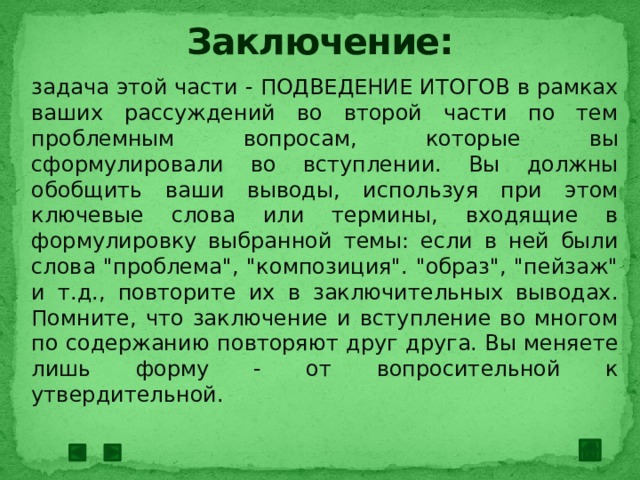 Заключение: задача этой части - ПОДВЕДЕНИЕ ИТОГОВ в рамках ваших рассуждений во второй части по тем проблемным вопросам, которые вы сформулировали во вступлении. Вы должны обобщить ваши выводы, используя при этом ключевые слова или термины, входящие в формулировку выбранной темы: если в ней были слова 