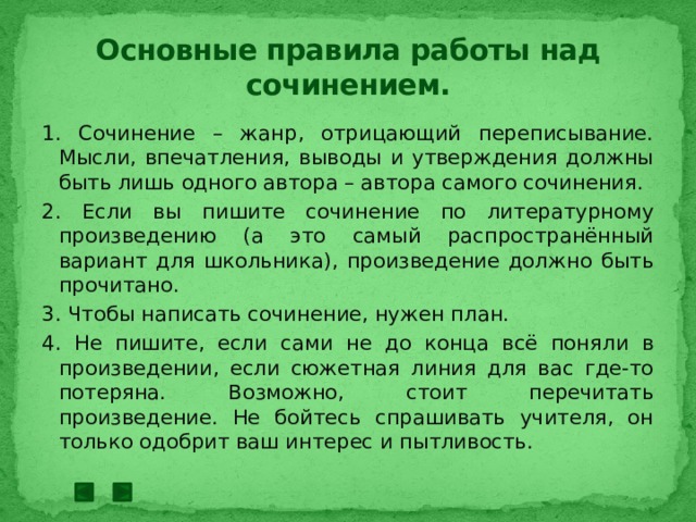 Основные правила работы над сочинением. 1. Сочинение – жанр, отрицающий переписывание. Мысли, впечатления, выводы и утверждения должны быть лишь одного автора – автора самого сочинения. 2. Если вы пишите сочинение по литературному произведению (а это самый распространённый вариант для школьника), произведение должно быть прочитано. 3. Чтобы написать сочинение, нужен план. 4. Не пишите, если сами не до конца всё поняли в произведении, если сюжетная линия для вас где-то потеряна. Возможно, стоит перечитать произведение. Не бойтесь спрашивать учителя, он только одобрит ваш интерес и пытливость. 