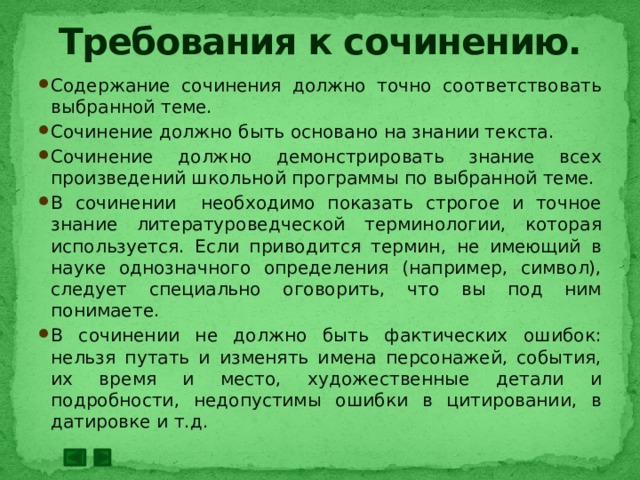 Требования к сочинению. Содержание сочинения должно точно соответствовать выбранной теме. Сочинение должно быть основано на знании текста. Сочинение должно демонстрировать знание всех произведений школьной программы по выбранной теме. В сочинении необходимо показать строгое и точное знание литературоведческой терминологии, которая используется. Если приводится термин, не имеющий в науке однозначного определения (например, символ), следует специально оговорить, что вы под ним понимаете. В сочинении не должно быть фактических ошибок: нельзя путать и изменять имена персонажей, события, их время и место, художественные детали и подробности, недопустимы ошибки в цитировании, в датировке и т.д. 