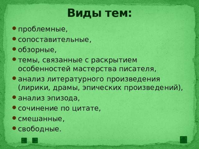 Виды тем: проблемные, сопоставительные, обзорные, темы, связанные с раскрытием особенностей мастерства писателя, анализ литературного произведения (лирики, драмы, эпических произведений), анализ эпизода, сочинение по цитате, смешанные, свободные. 