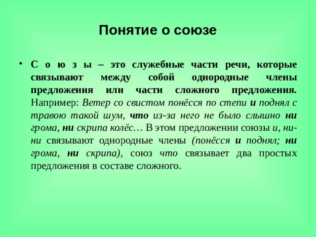 Понятие о союзе С о ю з ы – это служебные части речи, которые связывают между собой однородные члены предложения или части сложного предложения. Например: Ветер со свистом понёсся по степи и поднял с травою такой шум, что из-за него не было слышно ни грома, ни скрипа колёс… В этом предложении союзы и, ни-ни связывают однородные члены (понёсся и поднял; ни грома, ни скрипа), союз что связывает два простых предложения в составе сложного. 