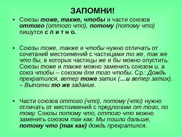 ЗАПОМНИ! Союзы тоже, также, чтобы и части союзов оттого (оттого что), потому (потому что) пишутся с л и т н о.  Союзы тоже, также и чтобы нужно отличать от сочетаний местоимений с частицами то же, так же что бы, в которых частицы же и бы можно опустить. Союзы тоже и также можно заменить союзом и, а союз чтобы – союзом для того чтобы. Ср.: Дождь прекратился, ветер тоже затих ( …и ветер затих). – Выполни то же задание.  Части союзов оттого (что), потому (что) нужно отличать от местоимений с предлогами от того, по тому. Союзы потому что, оттого что можно заменить союзом так как:  Мы пошли дальше, потому что (так как) дождь прекратился. 