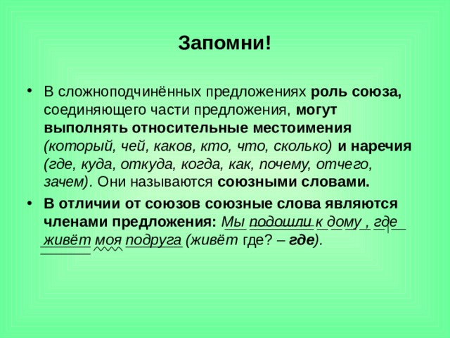 Запомни! В сложноподчинённых предложениях роль союза, соединяющего части предложения, могут выполнять относительные местоимения  (который, чей, каков, кто, что, сколько)  и наречия  (где, куда, откуда, когда, как, почему, отчего, зачем). Они называются союзными словами. В отличии от союзов союзные слова являются членами предложения: Мы подошли к дому , где живёт моя подруга (живёт где? – где ). 