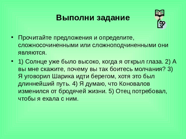 Выполни задание Прочитайте предложения и определите, сложносочиненными или сложноподчиненными они являются. 1) Солнце уже было высоко, когда я открыл глаза. 2) А вы мне скажите, почему вы так боитесь молчания? 3) Я уговорил Шарика идти берегом, хотя это был длиннейший путь. 4) Я думаю, что Коновалов изменился от бродячей жизни. 5) Отец потребовал, чтобы я ехала с ним. 