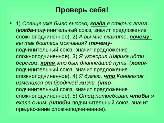 Проверь себя! 1) Солнце уже было высоко, когда я открыл глаза. ( когда -подчинительный  союз, значит предложение сложноподчиненное). 2) А вы мне скажите, почему вы так боитесь молчания? ( почему -подчинительный  союз, значит предложение сложноподчиненное). 3) Я уговорил Шарика идти берегом, хотя это был длиннейший путь. ( хотя -подчинительный  союз, значит предложение сложноподчиненное). 4) Я думаю, что Коновалов изменился от бродячей жизни. ( что - подчинительный  союз, значит предложение сложноподчиненное). 5) Отец потребовал, чтобы я ехала с ним. ( чтобы - подчинительный  союз, значит предложение сложноподчиненное).   