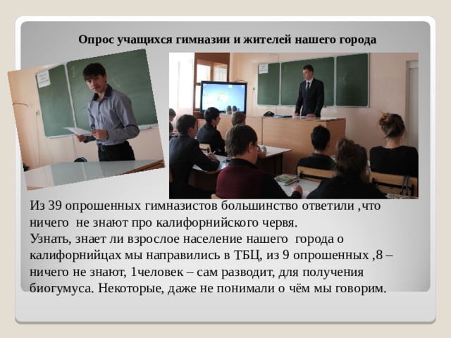 Опрос учащихся гимназии и жителей нашего города Из 39 опрошенных гимназистов большинство ответили ,что ничего не знают про калифорнийского червя.  Узнать, знает ли взрослое население нашего города о калифорнийцах мы направились в ТБЦ, из 9 опрошенных ,8 –ничего не знают, 1человек – сам разводит, для получения биогумуса. Некоторые, даже не понимали о чём мы говорим. 