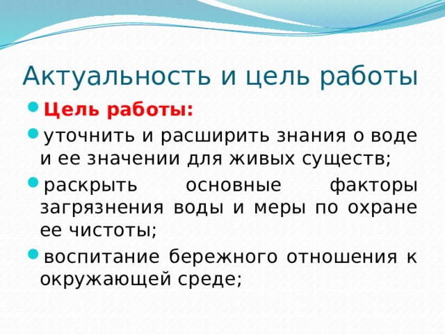Актуальность и цель работы Цель работы: уточнить и расширить знания о воде и ее значении для живых существ; раскрыть основные факторы загрязнения воды и меры по охране ее чистоты; воспитание бережного отношения к окружающей среде; 