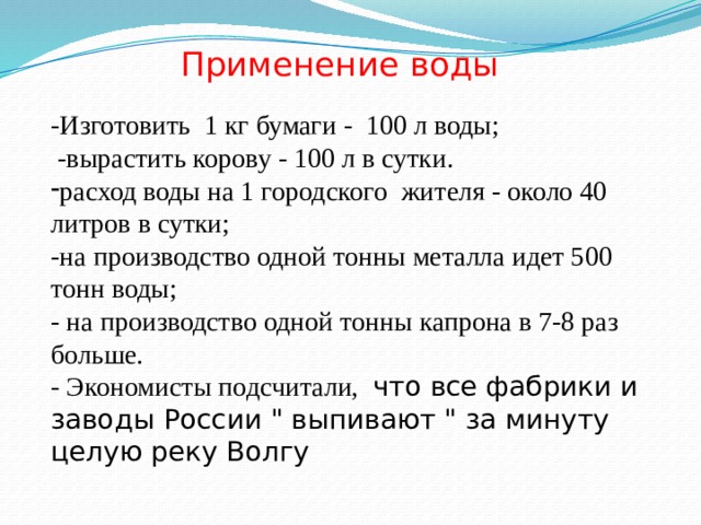 Применение воды -Изготовить 1 кг бумаги - 100 л воды;  -вырастить корову - 100 л в сутки. расход воды на 1 городского жителя - около 40 литров в сутки; -на производство одной тонны металла идет 500 тонн воды; - на производство одной тонны капрона в 7-8 раз больше. - Экономисты подсчитали, что все фабрики и заводы России 