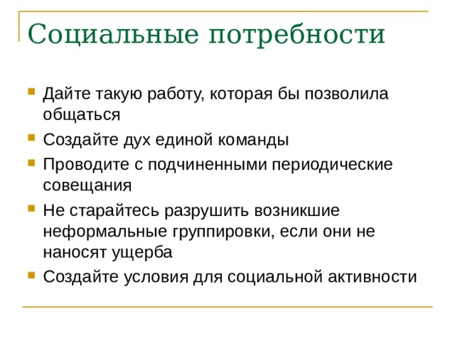 Социальные потребности Дайте такую работу, которая бы позволила общаться Создайте дух единой команды Проводите с подчиненными периодические совещания Не старайтесь разрушить возникшие неформальные группировки, если они не наносят ущерба Создайте условия для социальной активности 