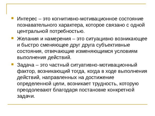 Интерес – это когнитивно-мотивационное состояние познавательного характера, которое связано с одной центральной потребностью. Желания и намерения – это ситуацивно возникающее и быстро сменяющее друг друга субъективные состояния, отвечающие изменяющимся условиям выполнения действий. Задача – это частный ситуативно-мотивационный фактор, возникающий тогда, когда в ходе выполнения действий, направленных на достижение определенной цели, возникает трудность, которую преодолевают благодаря постановке конкретной задачи. 