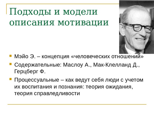 Подходы и модели описания мотивации Мэйо Э. – концепция «человеческих отношений» Содержательные: Маслоу А., Мак-Клелланд Д., Герцберг Ф. Процессуальные – как ведут себя люди с учетом их воспитания и познания: теория ожидания, теория справледливости 