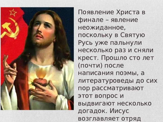 Появление Христа в финале – явление неожиданное, поскольку в Святую Русь уже пальнули несколько раз и сняли крест. Прошло сто лет (почти) после написания поэмы, а литературоведы до сих пор рассматривают этот вопрос и выдвигают несколько догадок. Иисус возглавляет отряд красногвардейцев и ведет их в новый мир – преступники стали святыми. 