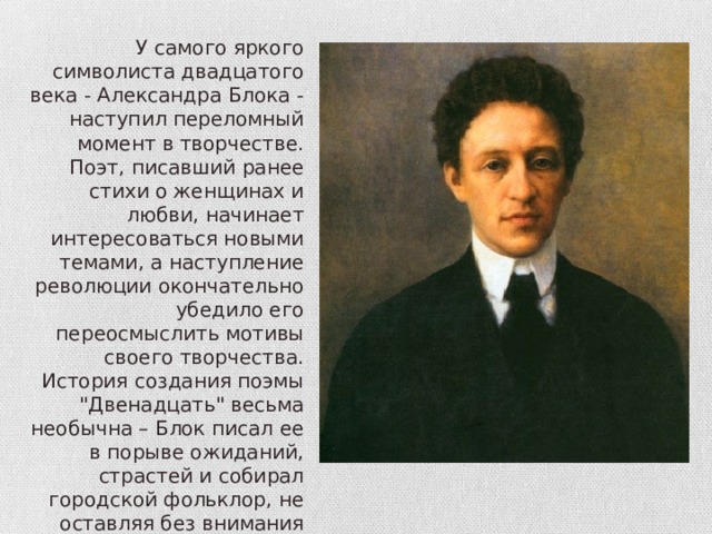 У самого яркого символиста двадцатого века - Александра Блока - наступил переломный момент в творчестве. Поэт, писавший ранее стихи о женщинах и любви, начинает интересоваться новыми темами, а наступление революции окончательно убедило его переосмыслить мотивы своего творчества. История создания поэмы 