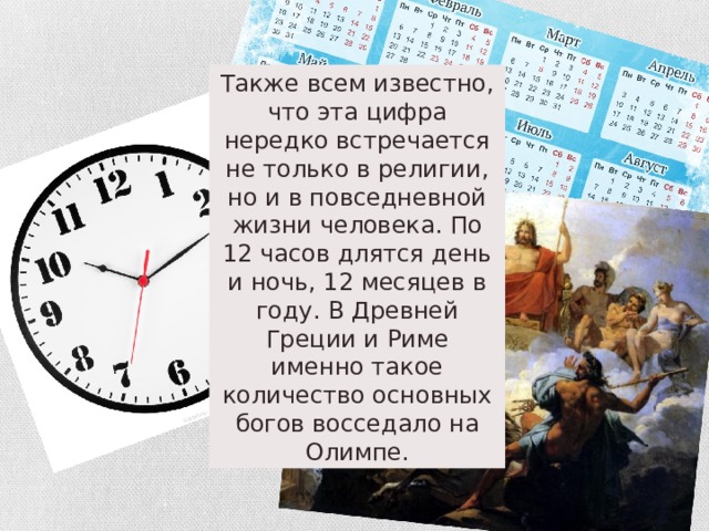 Также всем известно, что эта цифра нередко встречается не только в религии, но и в повседневной жизни человека. По 12 часов длятся день и ночь, 12 месяцев в году. В Древней Греции и Риме именно такое количество основных богов восседало на Олимпе. 