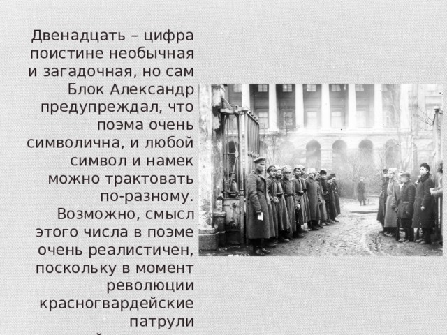 Двенадцать – цифра поистине необычная и загадочная, но сам Блок Александр предупреждал, что поэма очень символична, и любой символ и намек можно трактовать по-разному. Возможно, смысл этого числа в поэме очень реалистичен, поскольку в момент революции красногвардейские патрули действительно насчитывали по 12 человек. 