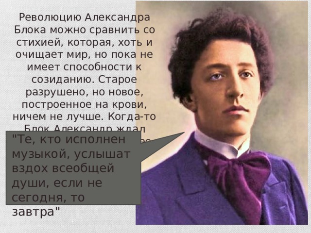 Революцию Александра Блока можно сравнить со стихией, которая, хоть и очищает мир, но пока не имеет способности к созиданию. Старое разрушено, но новое, построенное на крови, ничем не лучше. Когда-то Блок Александр ждал революцию, верил в нее 