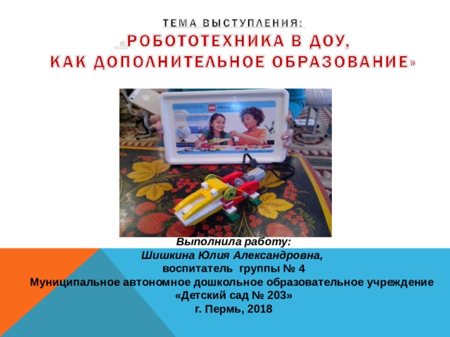          Выполнила работу: Шишкина Юлия Александровна, воспитатель группы № 4 Муниципальное автономное дошкольное образовательное учреждение «Детский сад № 203» г. Пермь, 2018 