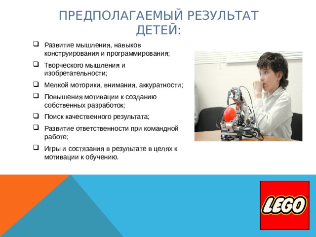  ПРЕДПОЛАГАЕМЫЙ РЕЗУЛЬТАТ  ДЕТЕЙ:   Развитие мышления, навыков конструирования и программирования; Творческого мышления и изобретательности; Мелкой моторики, внимания, аккуратности; Повышения мотивации к созданию собственных разработок; Поиск качественного результата; Развитие ответственности при командной работе; Игры и состязания в результате в целях к мотивации к обучению.  