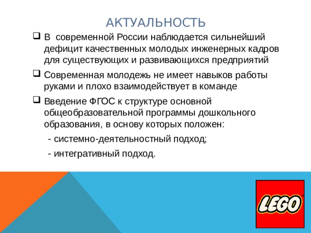 АКТУАЛЬНОСТЬ В современной России наблюдается сильнейший дефицит качественных молодых инженерных кадров для существующих и развивающихся предприятий Современная молодежь не имеет навыков работы руками и плохо взаимодействует в команде Введение ФГОС к структуре основной общеобразовательной программы дошкольного образования, в основу которых положен:  - системно-деятельностный подход;  - интегративный подход. 