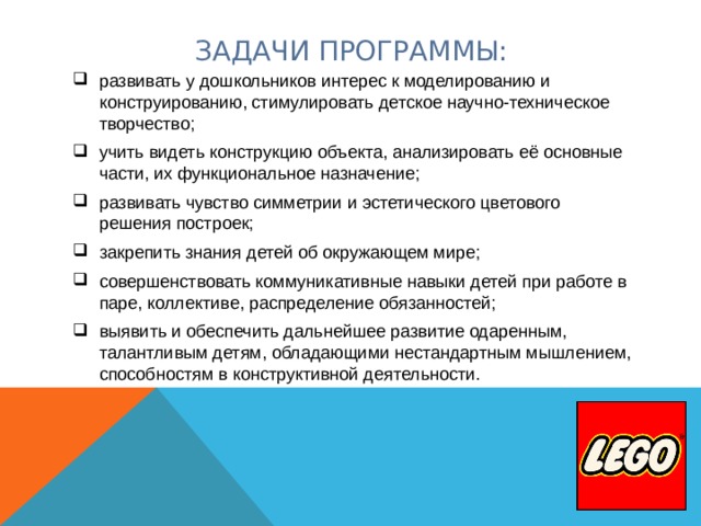 ЗАДАЧИ ПРОГРАММЫ: развивать у дошкольников интерес к моделированию и конструированию, стимулировать детское научно-техническое творчество; учить видеть конструкцию объекта, анализировать её основные части, их функциональное назначение; развивать чувство симметрии и эстетического цветового решения построек; закрепить знания детей об окружающем мире; совершенствовать коммуникативные навыки детей при работе в паре, коллективе, распределение обязанностей; выявить и обеспечить дальнейшее развитие одаренным, талантливым детям, обладающими нестандартным мышлением, способностям в конструктивной деятельности. 