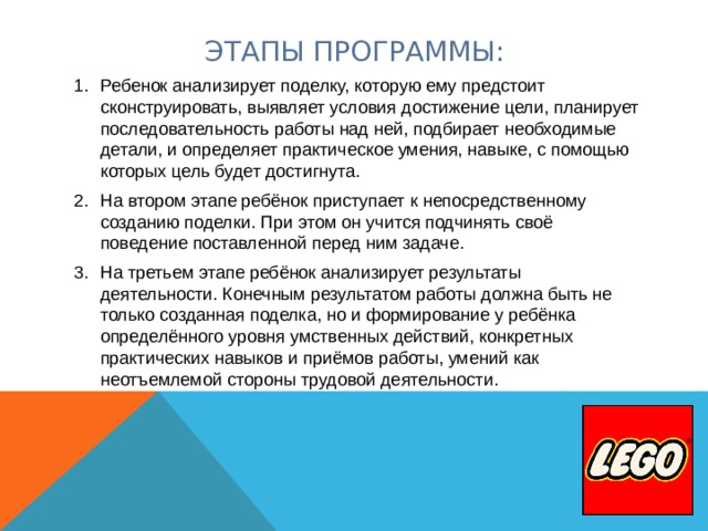 ЭТАПЫ ПРОГРАММЫ: Ребенок анализирует поделку, которую ему предстоит сконструировать, выявляет условия достижение цели, планирует последовательность работы над ней, подбирает необходимые детали, и определяет практическое умения, навыке, с помощью которых цель будет достигнута. На втором этапе ребёнок приступает к непосредственному созданию поделки. При этом он учится подчинять своё поведение поставленной перед ним задаче. На третьем этапе ребёнок анализирует результаты деятельности. Конечным результатом работы должна быть не только созданная поделка, но и формирование у ребёнка определённого уровня умственных действий, конкретных практических навыков и приёмов работы, умений как неотъемлемой стороны трудовой деятельности. 