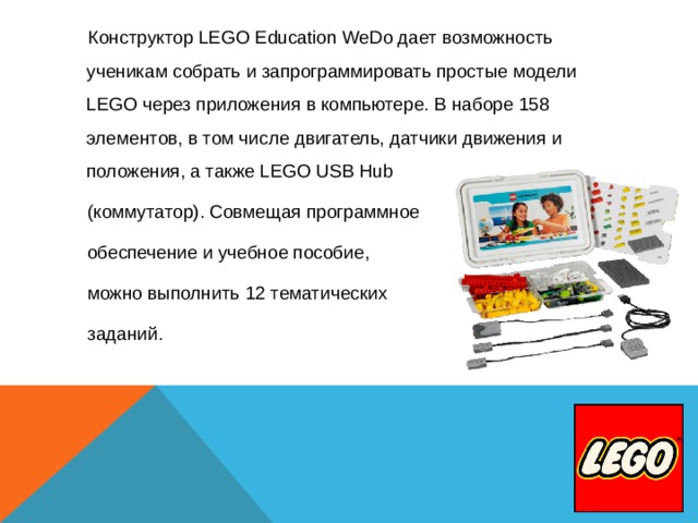  Конструктор LEGO Education WeDo дает возможность ученикам собрать и запрограммировать простые модели LEGO через приложения в компьютере. В наборе 158 элементов, в том числе двигатель, датчики движения и положения, а также LEGO USB Hub  (коммутатор). Совмещая программное  обеспечение и учебное пособие,  можно выполнить 12 тематических  заданий. 