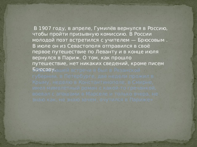  В 1907 году, в апреле, Гумилёв вернулся в Россию, чтобы пройти призывную комиссию. В России молодой поэт встретился с учителем — Брюсовым . В июле он из Севастополя отправился в своё первое путешествие по Леванту и в конце июля вернулся в Париж. О том, как прошло путешествие, нет никаких сведений, кроме писем Брюсову. «После нашей встречи я был в Рязанской губернии, в Петербурге, две недели прожил в Крыму, неделю в Константинополе, в Смирне, имел мимолётный роман с какой-то гречанкой, воевал с апашами в Марселе и только вчера, не знаю как, не знаю зачем, очутился в Париже» 