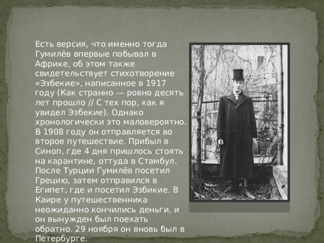 Есть версия, что именно тогда Гумилёв впервые побывал в Африке, об этом также свидетельствует стихотворение «Эзбекие», написанное в 1917 году (Как странно — ровно десять лет прошло // С тех пор, как я увидел Эзбекие). Однако хронологически это маловероятно. В 1908 году он отправляется во второе путешествие. Прибыл в Синоп, где 4 дня пришлось стоять на карантине, оттуда в Стамбул. После Турции Гумилёв посетил Грецию, затем отправился в Египет, где и посетил Эзбикие. В Каире у путешественника неожиданно кончились деньги, и он вынужден был поехать обратно. 29 ноября он вновь был в Петербурге. 