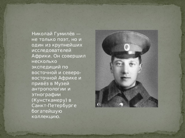 Николай Гумилёв — не только поэт, но и один из крупнейших исследователей Африки. Он совершил несколько экспедиций по восточной и северо-восточной Африке и привёз в Музей антропологии и этнографии (Кунсткамеру) в Санкт-Петербурге богатейшую коллекцию. 