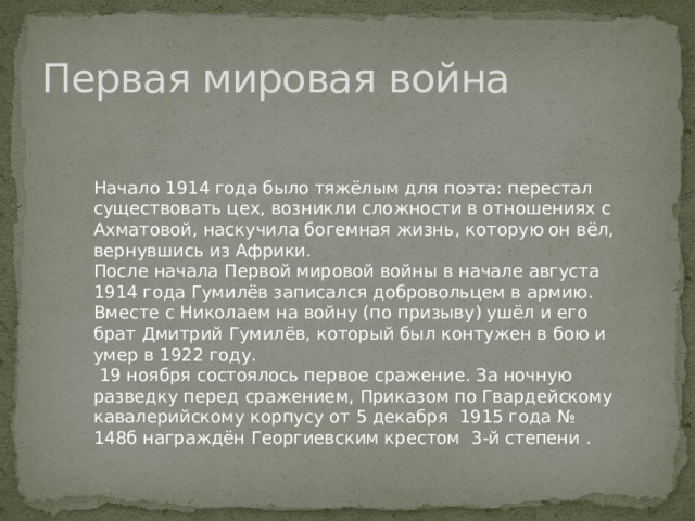 Первая мировая война Начало 1914 года было тяжёлым для поэта: перестал существовать цех, возникли сложности в отношениях с Ахматовой, наскучила богемная жизнь, которую он вёл, вернувшись из Африки. После начала Первой мировой войны в начале августа 1914 года Гумилёв записался добровольцем в армию. Вместе с Николаем на войну (по призыву) ушёл и его брат Дмитрий Гумилёв, который был контужен в бою и умер в 1922 году.  19 ноября состоялось первое сражение. За ночную разведку перед сражением, Приказом по Гвардейскому кавалерийскому корпусу от 5 декабря 1915 года № 148б награждён Георгиевским крестом 3-й степени . 
