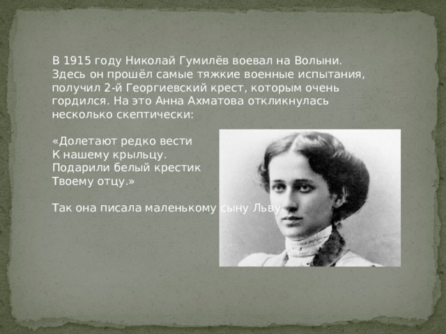 В 1915 году Николай Гумилёв воевал на Волыни. Здесь он прошёл самые тяжкие военные испытания, получил 2-й Георгиевский крест, которым очень гордился. На это Анна Ахматова откликнулась несколько скептически: «Долетают редко вести К нашему крыльцу. Подарили белый крестик Твоему отцу.» Так она писала маленькому сыну Льву. 