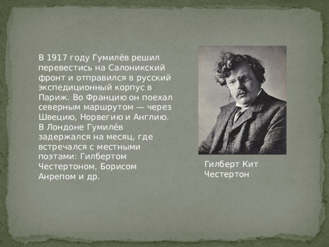В 1917 году Гумилёв решил перевестись на Салоникский фронт и отправился в русский экспедиционный корпус в Париж. Во Францию он поехал северным маршрутом — через Швецию, Норвегию и Англию. В Лондоне Гумилёв задержался на месяц, где встречался с местными поэтами: Гилбертом Честертоном, Борисом Анрепом и др. Гилберт Кит Честертон 