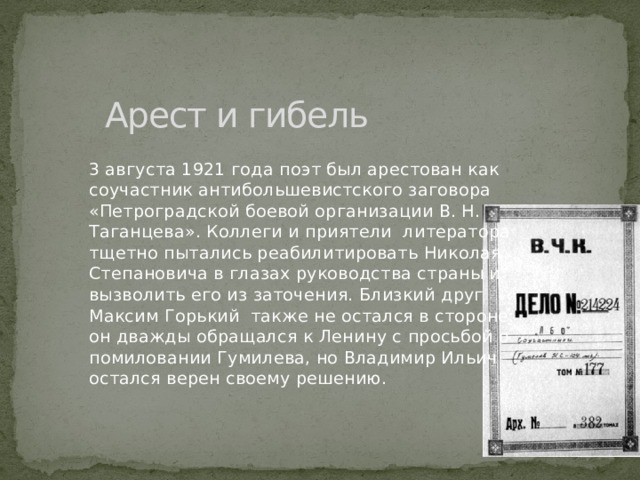 Арест и гибель 3 августа 1921 года поэт был арестован как соучастник антибольшевистского заговора «Петроградской боевой организации В. Н. Таганцева». Коллеги и приятели литератора тщетно пытались реабилитировать Николая Степановича в глазах руководства страны и вызволить его из заточения. Близкий друг Максим Горький также не остался в стороне: он дважды обращался к Ленину с просьбой о помиловании Гумилева, но Владимир Ильич остался верен своему решению. 