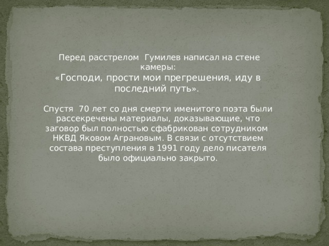 Перед расстрелом Гумилев написал на стене камеры: « Господи, прости мои прегрешения, иду в последний путь ». Спустя 70 лет со дня смерти именитого поэта были рассекречены материалы, доказывающие, что заговор был полностью сфабрикован сотрудником НКВД Яковом Аграновым. В связи с отсутствием состава преступления в 1991 году дело писателя было официально закрыто. 