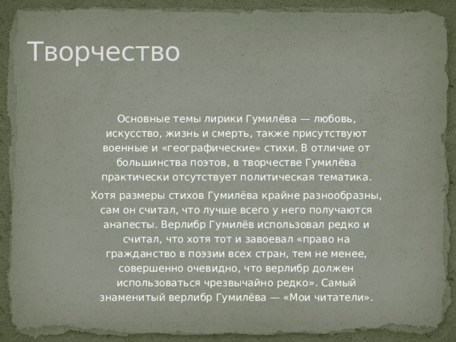 Творчество Основные темы лирики Гумилёва — любовь, искусство, жизнь и смерть, также присутствуют военные и «географические» стихи. В отличие от большинства поэтов, в творчестве Гумилёва практически отсутствует политическая тематика. Хотя размеры стихов Гумилёва крайне разнообразны, сам он считал, что лучше всего у него получаются анапесты. Верлибр Гумилёв использовал редко и считал, что хотя тот и завоевал «право на гражданство в поэзии всех стран, тем не менее, совершенно очевидно, что верлибр должен использоваться чрезвычайно редко». Самый знаменитый верлибр Гумилёва — «Мои читатели». 