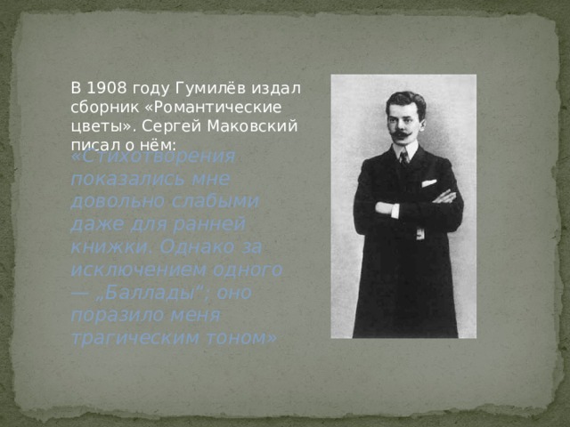 В 1908 году Гумилёв издал сборник «Романтические цветы». Сергей Маковский писал о нём: «Стихотворения показались мне довольно слабыми даже для ранней книжки. Однако за исключением одного — „Баллады“; оно поразило меня трагическим тоном» 