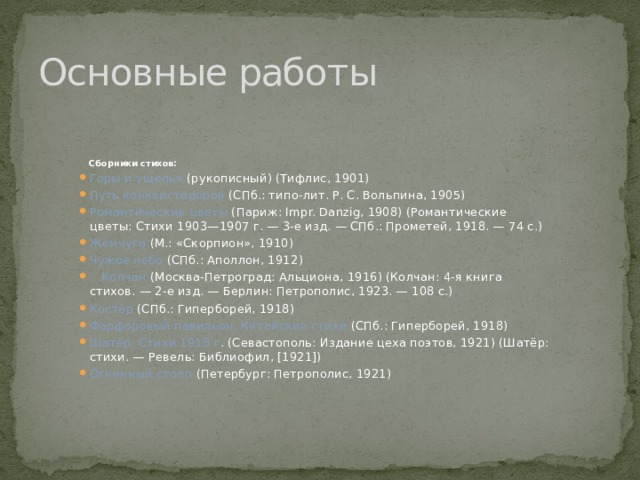 Основные работы Сборники стихов: Горы и ущелья (рукописный) (Тифлис, 1901) Путь конквистадоров (СПб.: типо-лит. Р. С. Вольпина, 1905) Романтические цветы (Париж: Impr. Danzig, 1908) (Романтические цветы: Стихи 1903—1907 г. — 3-е изд. — СПб.: Прометей, 1918. — 74 с.) Жемчуга (М.: «Скорпион», 1910) Чужое небо (СПб.: Аполлон, 1912) … Колчан (Москва-Петроград: Альциона, 1916) (Колчан: 4-я книга стихов. — 2-е изд. — Берлин: Петрополис, 1923. — 108 с.) Костёр (СПб.: Гиперборей, 1918) Фарфоровый павильон. Китайские стихи (СПб.: Гиперборей, 1918) Шатёр. Стихи 1918 г . (Севастополь: Издание цеха поэтов, 1921) (Шатёр: стихи. — Ревель: Библиофил, [1921]) Огненный столп (Петербург: Петрополис, 1921) 