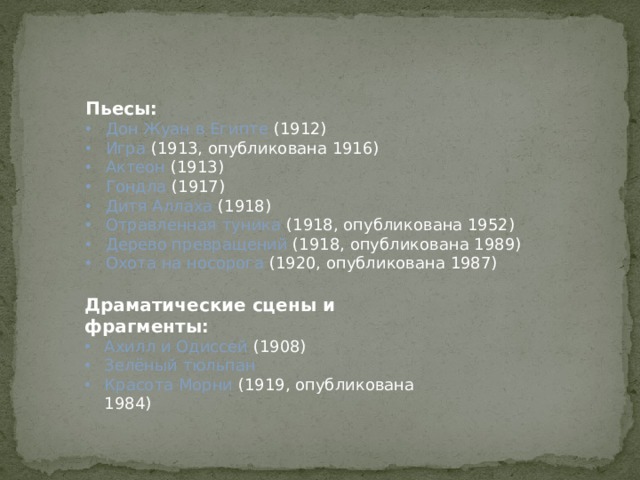 Пьесы: Дон Жуан в Египте (1912) Игра (1913, опубликована 1916) Актеон (1913) Гондла (1917) Дитя Аллаха (1918) Отравленная туника (1918, опубликована 1952) Дерево превращений (1918, опубликована 1989) Охота на носорога (1920, опубликована 1987) Драматические сцены и фрагменты: Ахилл и Одиссей (1908) Зелёный тюльпан Красота Морни (1919, опубликована 1984) 