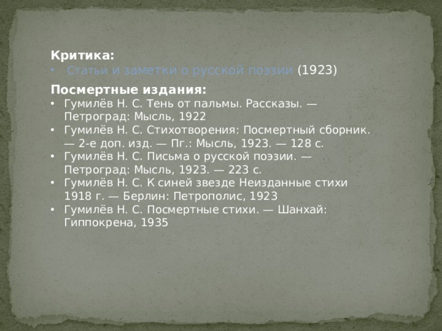 Критика: Статьи и заметки о русской поэзии (1923) Посмертные издания: Гумилёв Н. С. Тень от пальмы. Рассказы. — Петроград: Мысль, 1922 Гумилёв Н. С. Стихотворения: Посмертный сборник. — 2-е доп. изд. — Пг.: Мысль, 1923. — 128 с. Гумилёв Н. С. Письма о русской поэзии. — Петроград: Мысль, 1923. — 223 с. Гумилёв Н. С. К синей звезде Неизданные стихи 1918 г. — Берлин: Петрополис, 1923 Гумилёв Н. С. Посмертные стихи. — Шанхай: Гиппокрена, 1935 