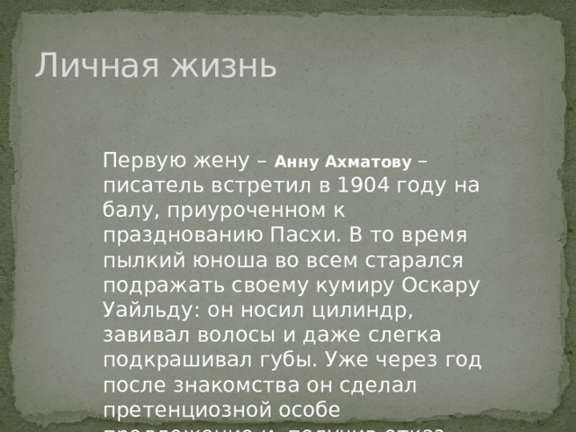 Личная жизнь Первую жену – Анну Ахматову – писатель встретил в 1904 году на балу, приуроченном к празднованию Пасхи. В то время пылкий юноша во всем старался подражать своему кумиру Оскару Уайльду: он носил цилиндр, завивал волосы и даже слегка подкрашивал губы. Уже через год после знакомства он сделал претенциозной особе предложение и, получив отказ, погрузился в беспросветную депрессию. 