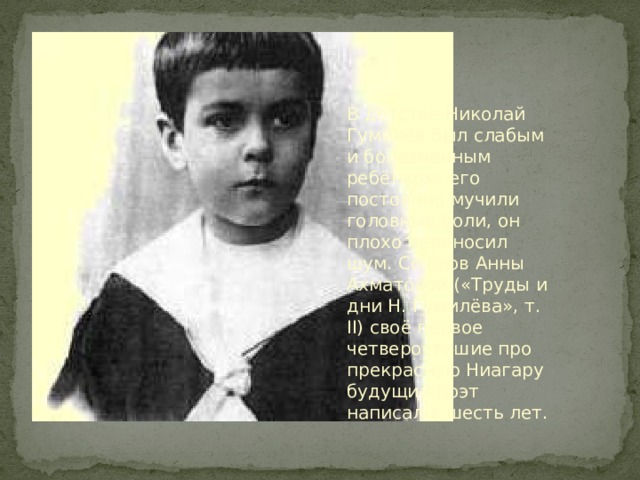 В детстве Николай Гумилёв был слабым и болезненным ребёнком: его постоянно мучили головные боли, он плохо переносил шум. Со слов Анны Ахматовой («Труды и дни Н. Гумилёва», т. II) своё первое четверостишие про прекрасную Ниагару будущий поэт написал в шесть лет. 