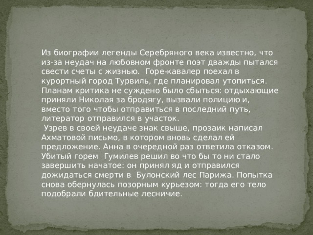 Из биографии легенды Серебряного века известно, что из-за неудач на любовном фронте поэт дважды пытался свести счеты с жизнью. Горе-кавалер поехал в курортный город Турвиль, где планировал утопиться. Планам критика не суждено было сбыться: отдыхающие приняли Николая за бродягу, вызвали полицию и, вместо того чтобы отправиться в последний путь, литератор отправился в участок.  Узрев в своей неудаче знак свыше, прозаик написал Ахматовой письмо, в котором вновь сделал ей предложение. Анна в очередной раз ответила отказом. Убитый горем Гумилев решил во что бы то ни стало завершить начатое: он принял яд и отправился дожидаться смерти в Булонский лес Парижа. Попытка снова обернулась позорным курьезом: тогда его тело подобрали бдительные лесничие. 
