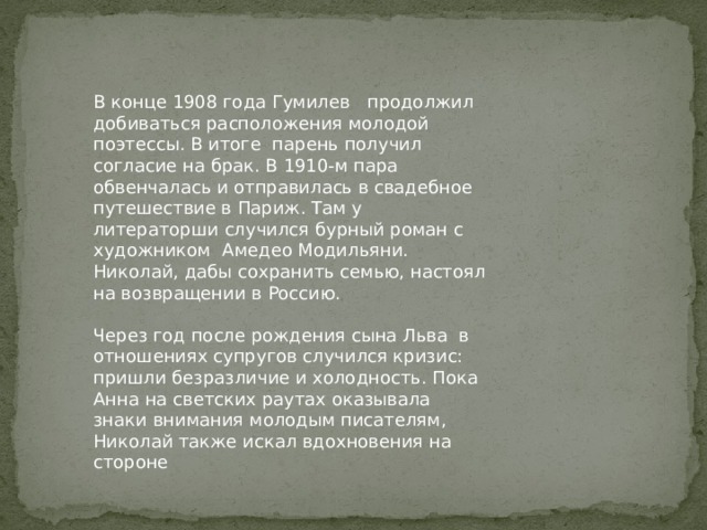 В конце 1908 года Гумилев продолжил добиваться расположения молодой поэтессы. В итоге парень получил согласие на брак. В 1910-м пара обвенчалась и отправилась в свадебное путешествие в Париж. Там у литераторши случился бурный роман с художником Амедео Модильяни. Николай, дабы сохранить семью, настоял на возвращении в Россию. Через год после рождения сына Льва в отношениях супругов случился кризис: пришли безразличие и холодность. Пока Анна на светских раутах оказывала знаки внимания молодым писателям, Николай также искал вдохновения на стороне 