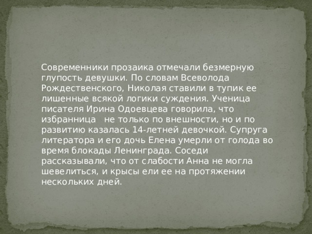 Современники прозаика отмечали безмерную глупость девушки. По словам Всеволода Рождественского, Николая ставили в тупик ее лишенные всякой логики суждения. Ученица писателя Ирина Одоевцева говорила, что избранница не только по внешности, но и по развитию казалась 14-летней девочкой. Супруга литератора и его дочь Елена умерли от голода во время блокады Ленинграда. Соседи рассказывали, что от слабости Анна не могла шевелиться, и крысы ели ее на протяжении нескольких дней. 