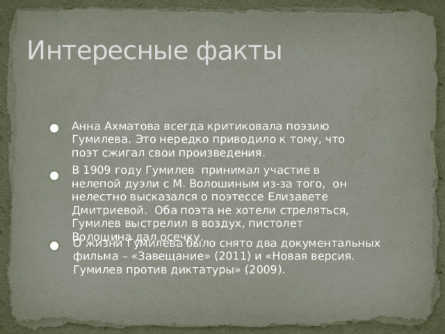 Интересные факты Анна Ахматова всегда критиковала поэзию Гумилева. Это нередко приводило к тому, что поэт сжигал свои произведения. В 1909 году Гумилев принимал участие в нелепой дуэли с М. Волошиным из-за того, он нелестно высказался о поэтессе Елизавете Дмитриевой. Оба поэта не хотели стреляться, Гумилев выстрелил в воздух, пистолет Волошина дал осечку. О жизни Гумилева было снято два документальных фильма – «Завещание» (2011) и «Новая версия. Гумилев против диктатуры» (2009). 