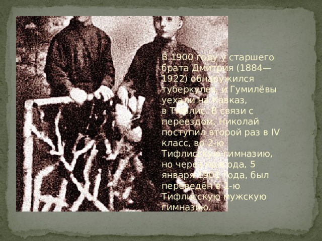 В 1900 году у старшего брата Дмитрия (1884—1922) обнаружился туберкулез, и Гумилёвы уехали на Кавказ, в Тифлис. В связи с переездом, Николай поступил второй раз в IV класс, во 2-ю Тифлисскую гимназию, но через полгода, 5 января 1901 года, был переведён в 1-ю Тифлисскую мужскую гимназию.  