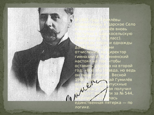 В 1903 году Гумилёвы возвратились в Царское Село и Николай Гумилёв вновь поступил в Царскосельскую гимназию (в VII класс). Учился он плохо и однажды даже был на грани отчисления, но директор гимназии И. Ф. Анненский настоял на том, чтобы оставить ученика на второй год: «Всё это правда, но ведь он пишет стихи». Весной 1906 года Николай Гумилёв всё-таки сдал выпускные экзамены и 30 мая получил аттестат зрелости за № 544, в котором значилась единственная пятерка — по логике. 