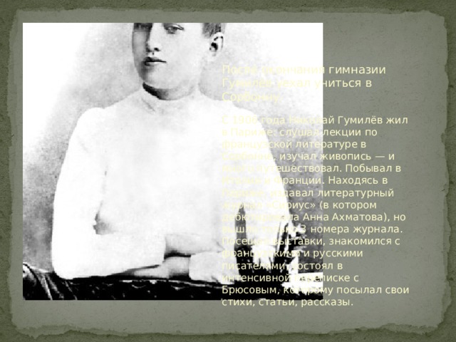 После окончания гимназии Гумилёв уехал учиться в Сорбонну. С 1906 года Николай Гумилёв жил в Париже: слушал лекции по французской литературе в Сорбонне, изучал живопись — и много путешествовал. Побывал в Италии и Франции. Находясь в Париже, издавал литературный журнал «Сириус» (в котором дебютировала Анна Ахматова), но вышло только 3 номера журнала. Посещал выставки, знакомился с французскими и русскими писателями, состоял в интенсивной переписке с Брюсовым, которому посылал свои стихи, статьи, рассказы. 